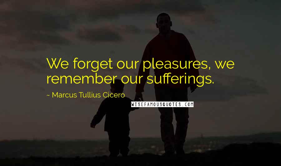 Marcus Tullius Cicero Quotes: We forget our pleasures, we remember our sufferings.
