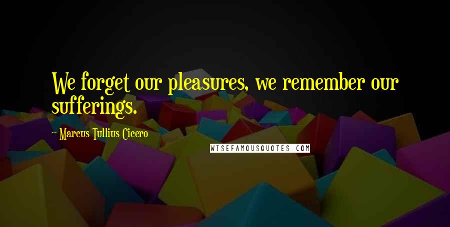 Marcus Tullius Cicero Quotes: We forget our pleasures, we remember our sufferings.