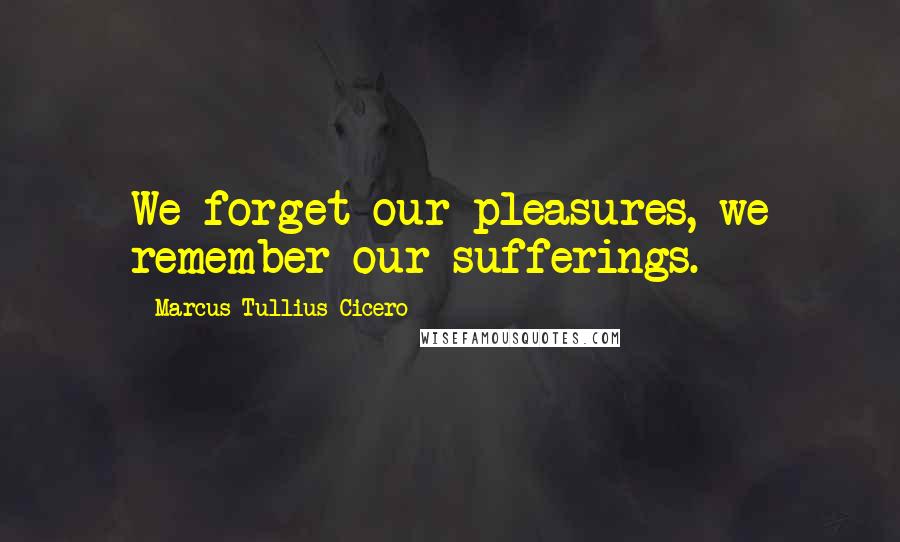 Marcus Tullius Cicero Quotes: We forget our pleasures, we remember our sufferings.