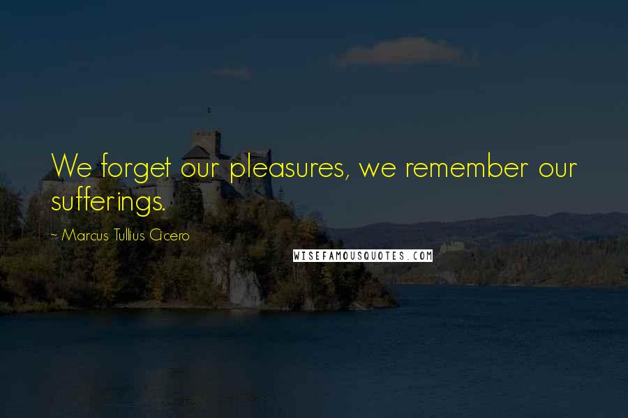 Marcus Tullius Cicero Quotes: We forget our pleasures, we remember our sufferings.