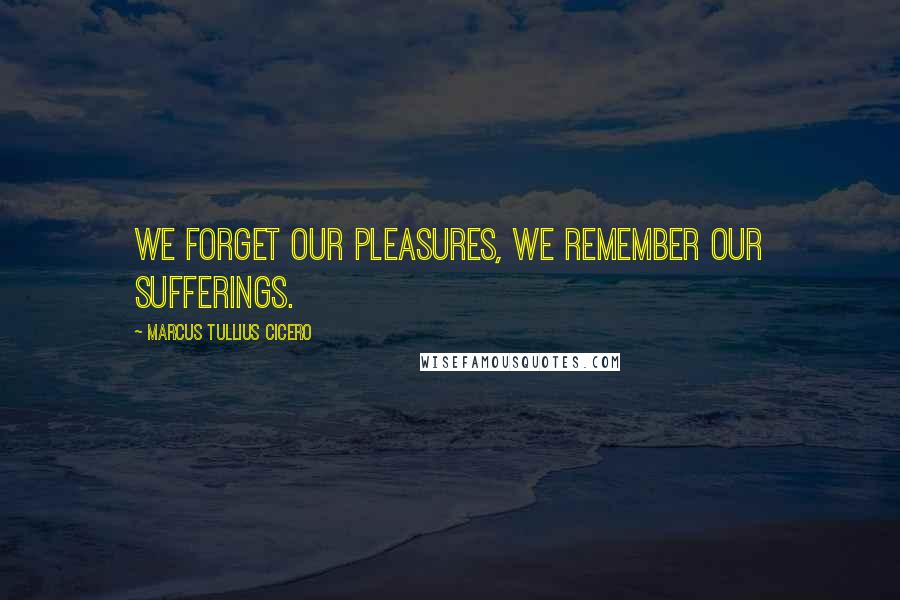Marcus Tullius Cicero Quotes: We forget our pleasures, we remember our sufferings.