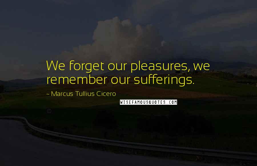 Marcus Tullius Cicero Quotes: We forget our pleasures, we remember our sufferings.
