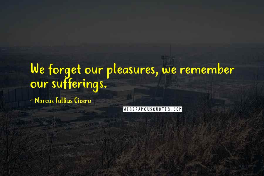 Marcus Tullius Cicero Quotes: We forget our pleasures, we remember our sufferings.