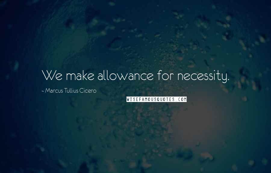 Marcus Tullius Cicero Quotes: We make allowance for necessity.