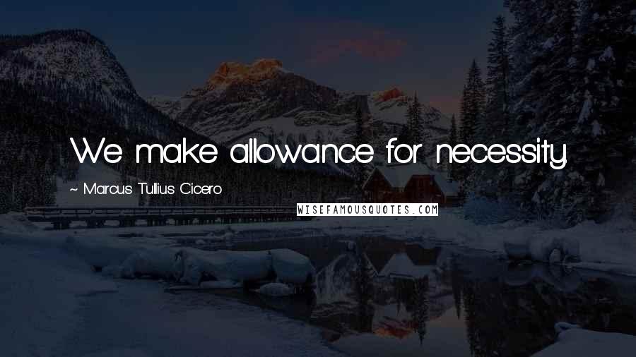 Marcus Tullius Cicero Quotes: We make allowance for necessity.