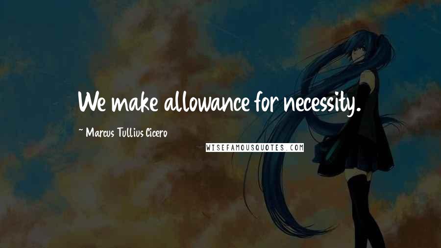 Marcus Tullius Cicero Quotes: We make allowance for necessity.