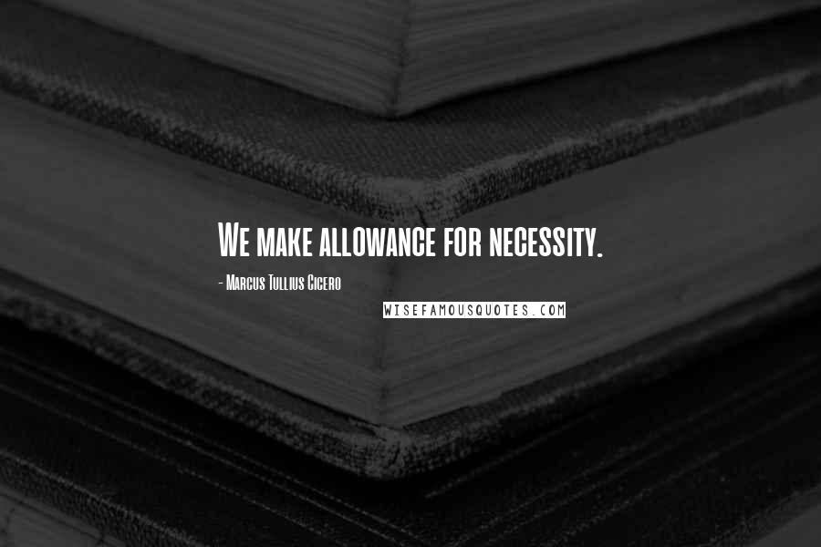 Marcus Tullius Cicero Quotes: We make allowance for necessity.