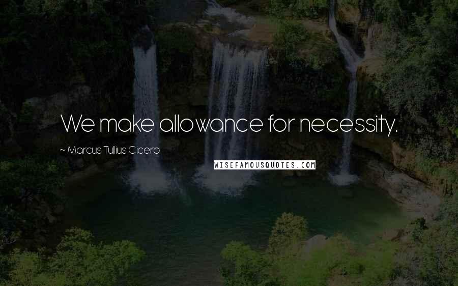 Marcus Tullius Cicero Quotes: We make allowance for necessity.