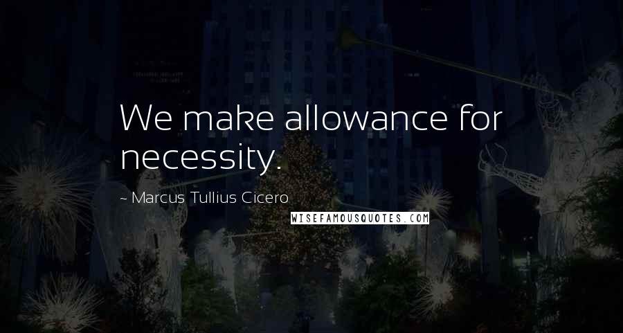 Marcus Tullius Cicero Quotes: We make allowance for necessity.