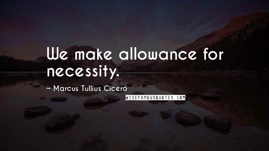 Marcus Tullius Cicero Quotes: We make allowance for necessity.