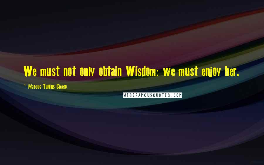 Marcus Tullius Cicero Quotes: We must not only obtain Wisdom: we must enjoy her.