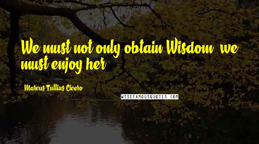 Marcus Tullius Cicero Quotes: We must not only obtain Wisdom: we must enjoy her.