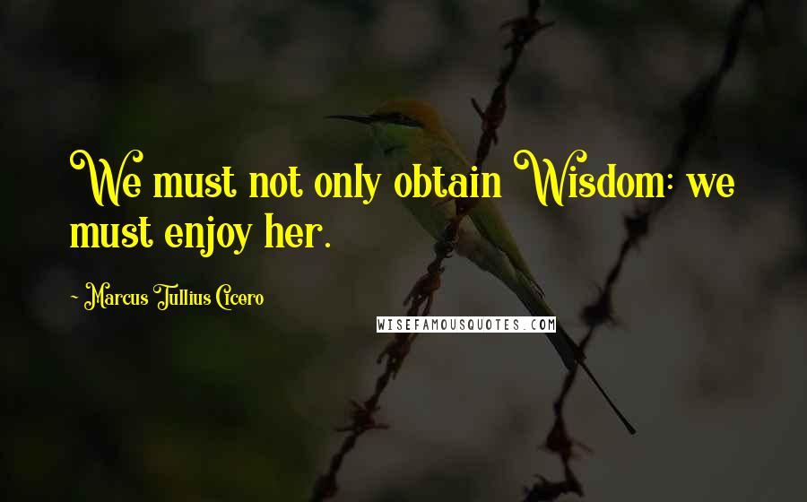 Marcus Tullius Cicero Quotes: We must not only obtain Wisdom: we must enjoy her.