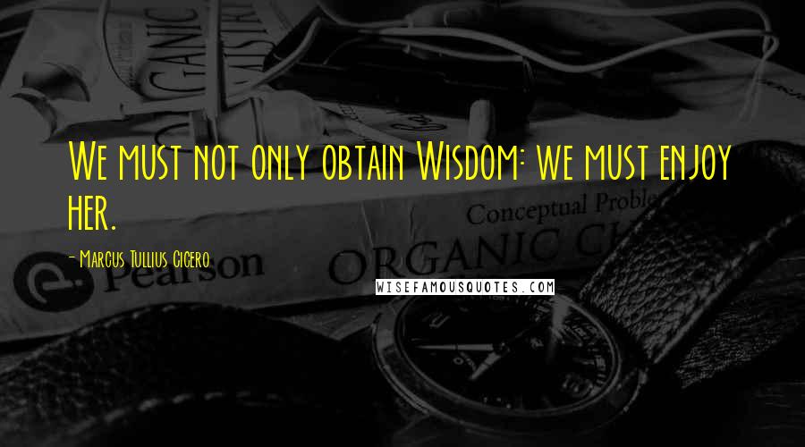 Marcus Tullius Cicero Quotes: We must not only obtain Wisdom: we must enjoy her.