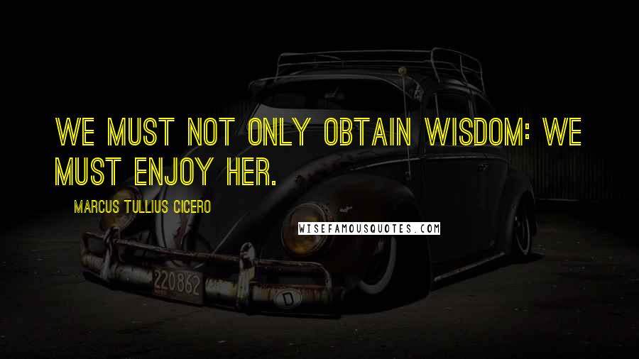 Marcus Tullius Cicero Quotes: We must not only obtain Wisdom: we must enjoy her.