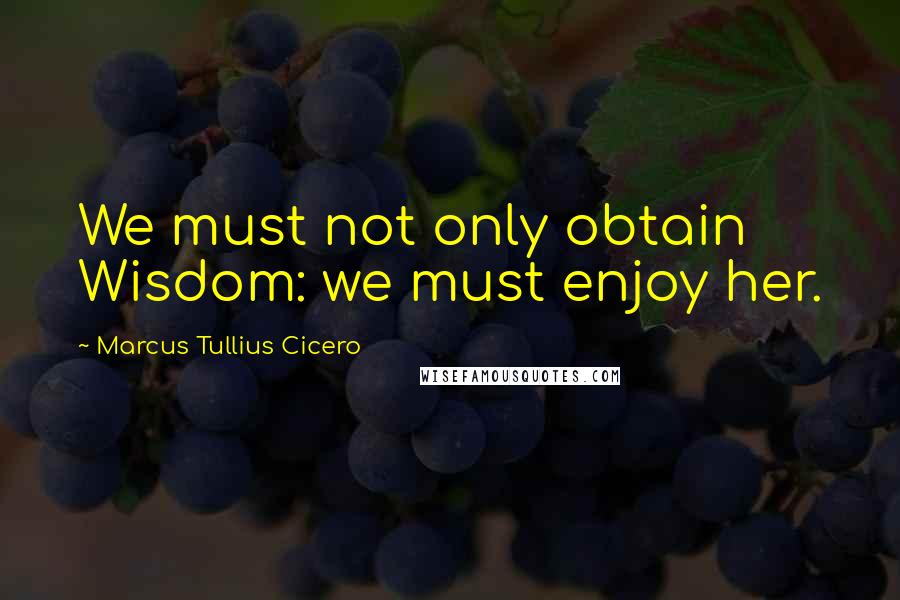 Marcus Tullius Cicero Quotes: We must not only obtain Wisdom: we must enjoy her.