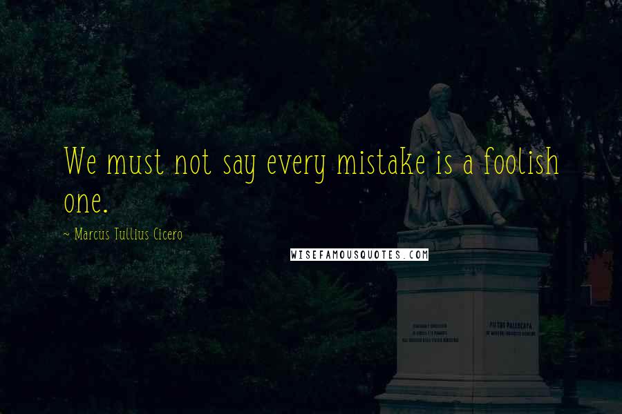 Marcus Tullius Cicero Quotes: We must not say every mistake is a foolish one.