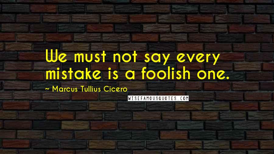 Marcus Tullius Cicero Quotes: We must not say every mistake is a foolish one.