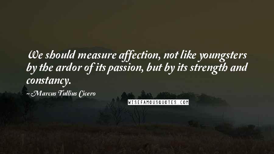 Marcus Tullius Cicero Quotes: We should measure affection, not like youngsters by the ardor of its passion, but by its strength and constancy.