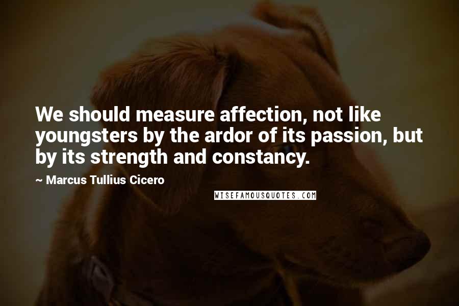 Marcus Tullius Cicero Quotes: We should measure affection, not like youngsters by the ardor of its passion, but by its strength and constancy.