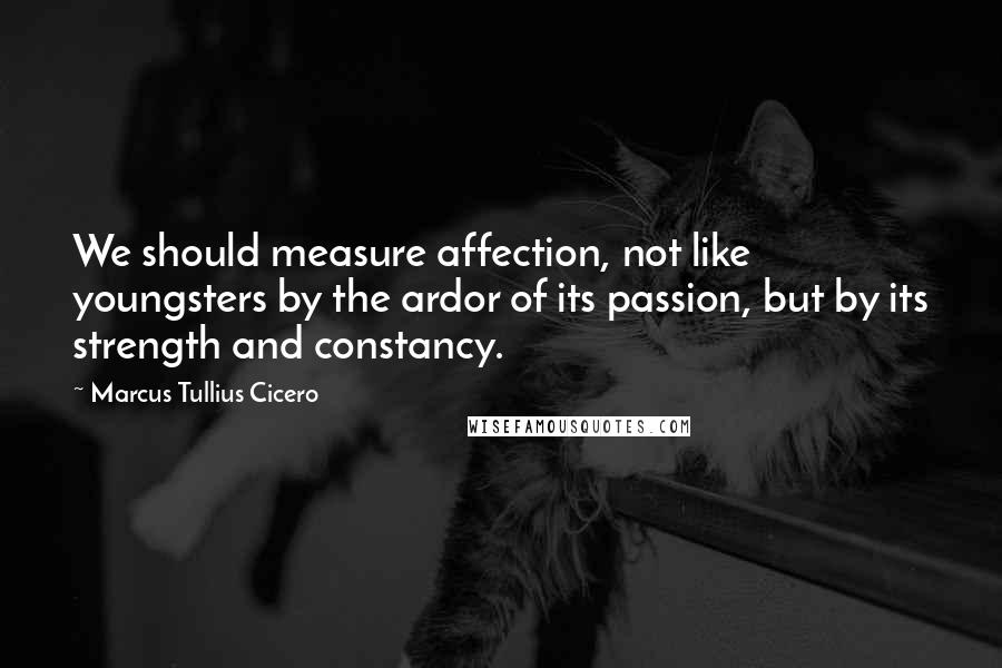 Marcus Tullius Cicero Quotes: We should measure affection, not like youngsters by the ardor of its passion, but by its strength and constancy.