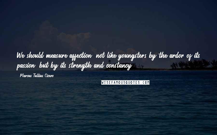 Marcus Tullius Cicero Quotes: We should measure affection, not like youngsters by the ardor of its passion, but by its strength and constancy.