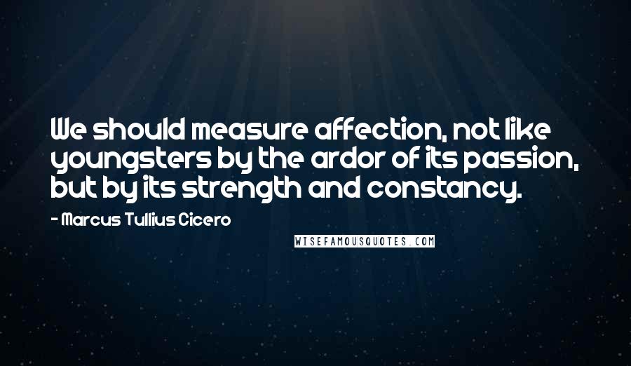 Marcus Tullius Cicero Quotes: We should measure affection, not like youngsters by the ardor of its passion, but by its strength and constancy.