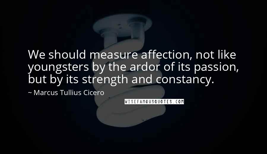 Marcus Tullius Cicero Quotes: We should measure affection, not like youngsters by the ardor of its passion, but by its strength and constancy.