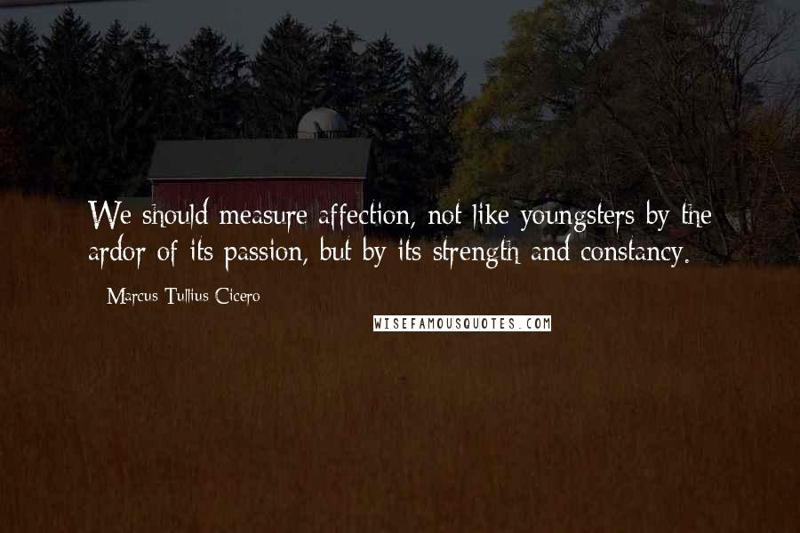 Marcus Tullius Cicero Quotes: We should measure affection, not like youngsters by the ardor of its passion, but by its strength and constancy.