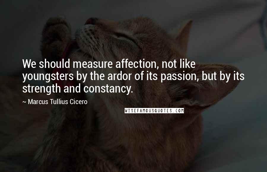 Marcus Tullius Cicero Quotes: We should measure affection, not like youngsters by the ardor of its passion, but by its strength and constancy.