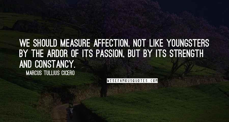 Marcus Tullius Cicero Quotes: We should measure affection, not like youngsters by the ardor of its passion, but by its strength and constancy.