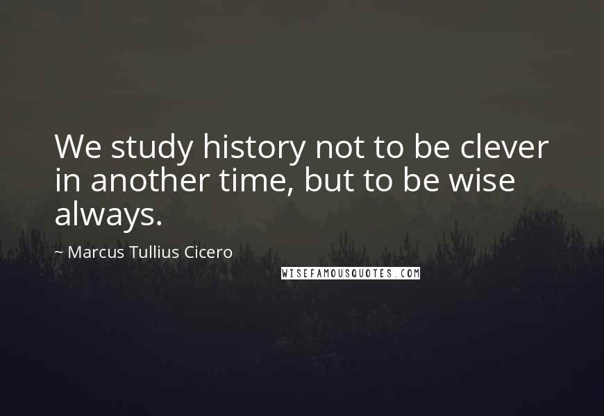 Marcus Tullius Cicero Quotes: We study history not to be clever in another time, but to be wise always.