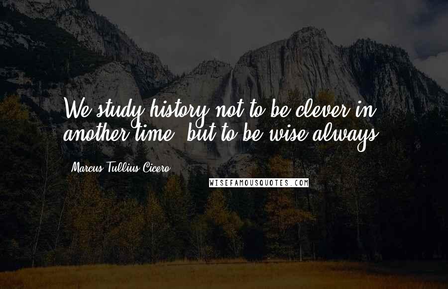 Marcus Tullius Cicero Quotes: We study history not to be clever in another time, but to be wise always.