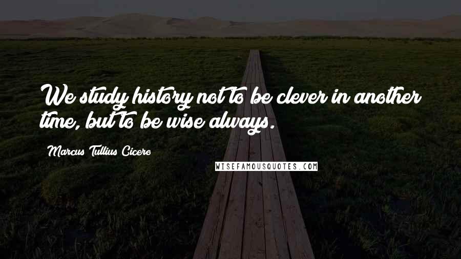 Marcus Tullius Cicero Quotes: We study history not to be clever in another time, but to be wise always.