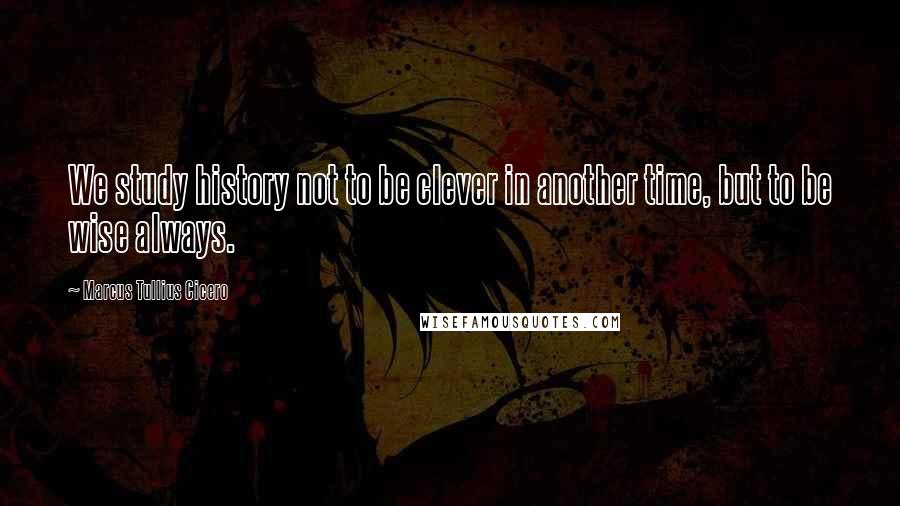 Marcus Tullius Cicero Quotes: We study history not to be clever in another time, but to be wise always.