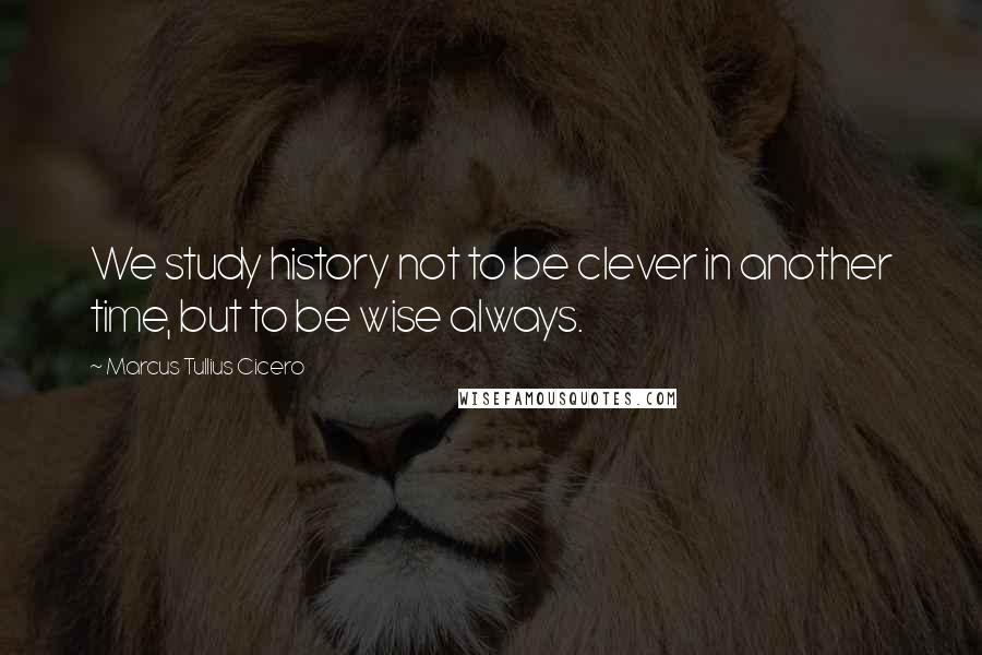 Marcus Tullius Cicero Quotes: We study history not to be clever in another time, but to be wise always.