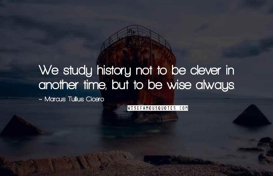 Marcus Tullius Cicero Quotes: We study history not to be clever in another time, but to be wise always.