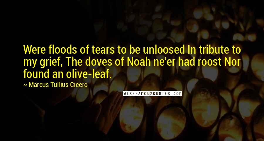 Marcus Tullius Cicero Quotes: Were floods of tears to be unloosed In tribute to my grief, The doves of Noah ne'er had roost Nor found an olive-leaf.