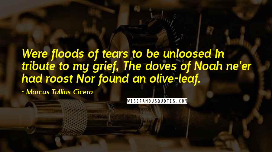 Marcus Tullius Cicero Quotes: Were floods of tears to be unloosed In tribute to my grief, The doves of Noah ne'er had roost Nor found an olive-leaf.