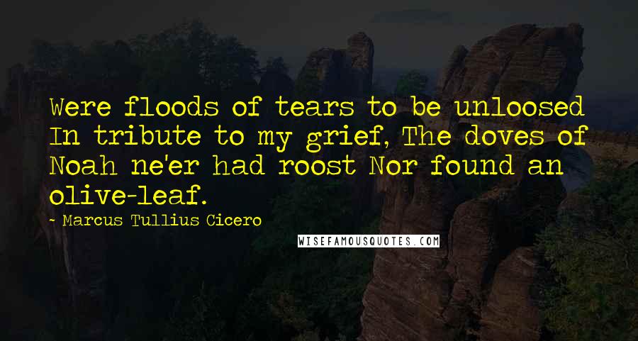 Marcus Tullius Cicero Quotes: Were floods of tears to be unloosed In tribute to my grief, The doves of Noah ne'er had roost Nor found an olive-leaf.