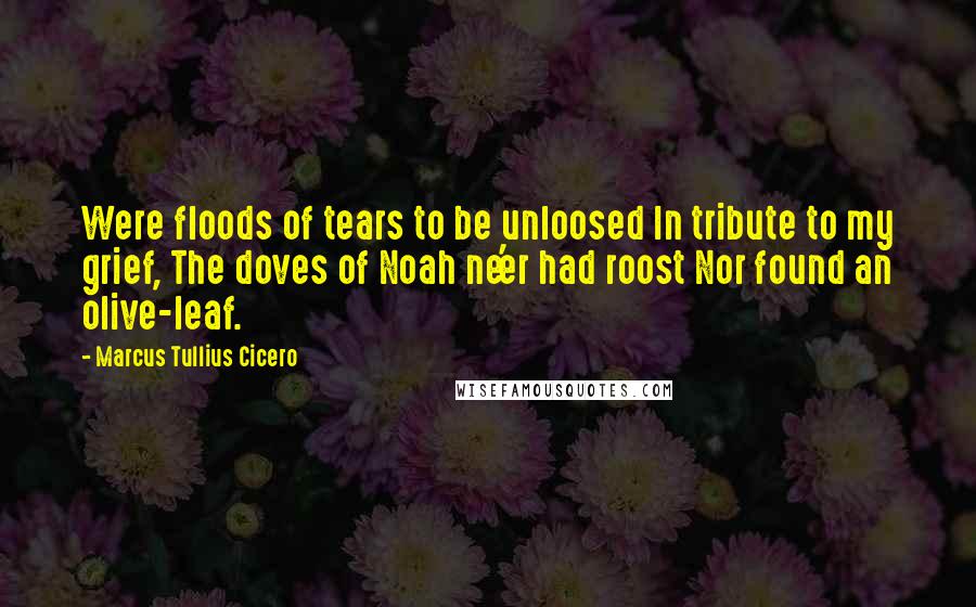 Marcus Tullius Cicero Quotes: Were floods of tears to be unloosed In tribute to my grief, The doves of Noah ne'er had roost Nor found an olive-leaf.