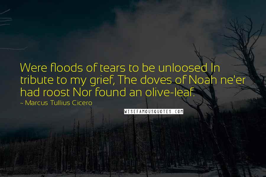 Marcus Tullius Cicero Quotes: Were floods of tears to be unloosed In tribute to my grief, The doves of Noah ne'er had roost Nor found an olive-leaf.