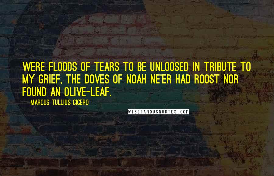 Marcus Tullius Cicero Quotes: Were floods of tears to be unloosed In tribute to my grief, The doves of Noah ne'er had roost Nor found an olive-leaf.