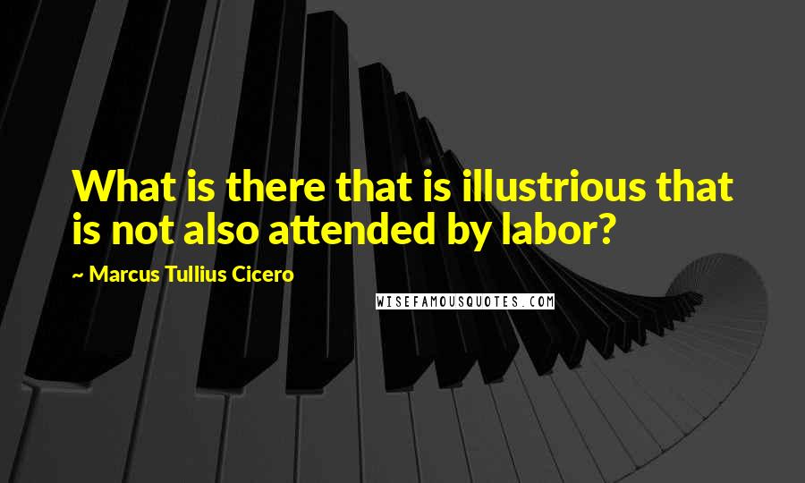 Marcus Tullius Cicero Quotes: What is there that is illustrious that is not also attended by labor?