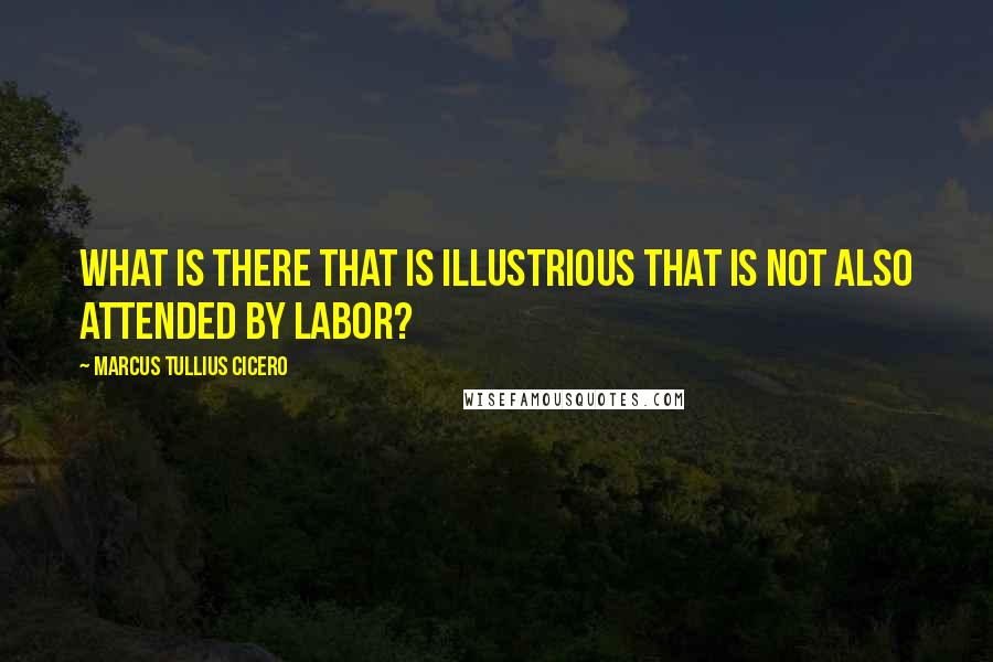 Marcus Tullius Cicero Quotes: What is there that is illustrious that is not also attended by labor?