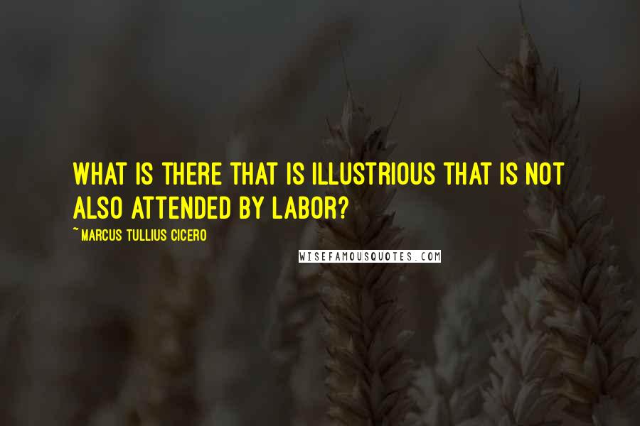 Marcus Tullius Cicero Quotes: What is there that is illustrious that is not also attended by labor?