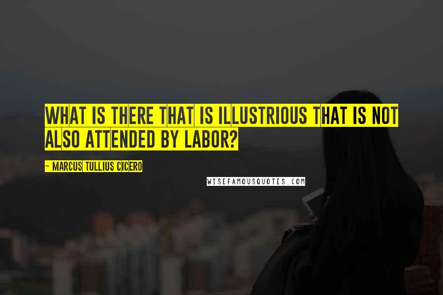 Marcus Tullius Cicero Quotes: What is there that is illustrious that is not also attended by labor?