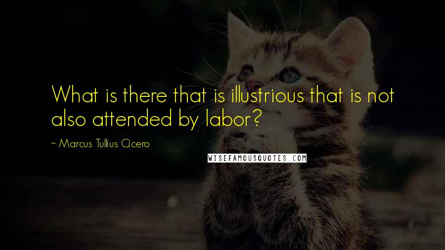 Marcus Tullius Cicero Quotes: What is there that is illustrious that is not also attended by labor?