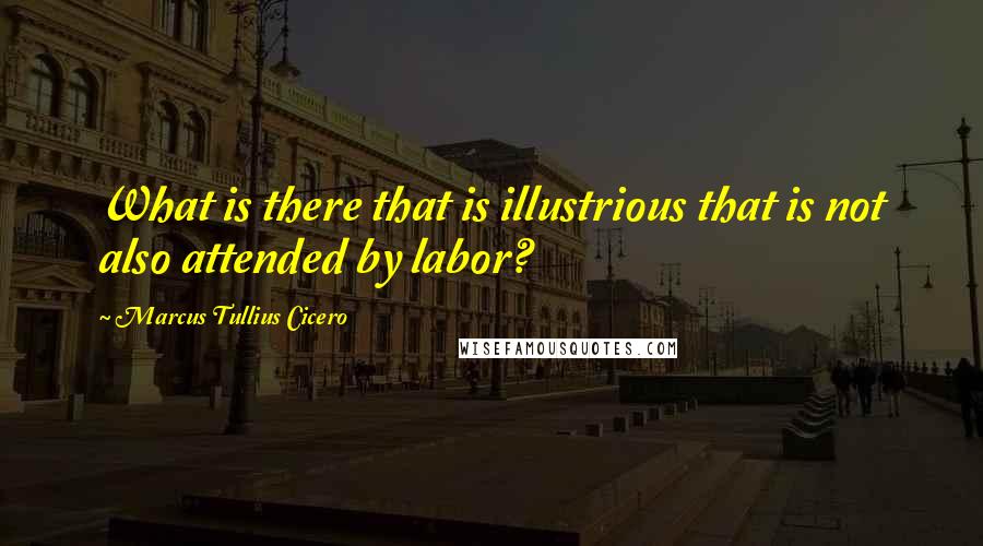 Marcus Tullius Cicero Quotes: What is there that is illustrious that is not also attended by labor?