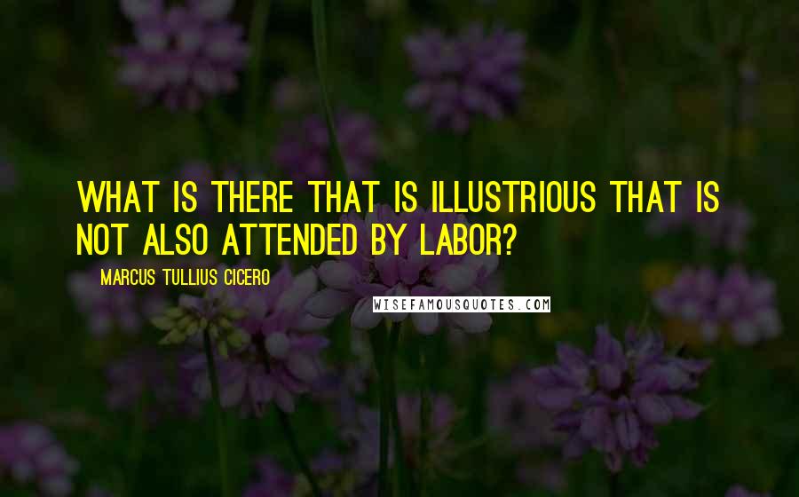 Marcus Tullius Cicero Quotes: What is there that is illustrious that is not also attended by labor?